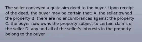 The seller conveyed a quitclaim deed to the buyer. Upon receipt of the deed, the buyer may be certain that: A. the seller owned the property B. there are no encumbrances against the property C. the buyer now owns the property subject to certain claims of the seller D. any and all of the seller's interests in the property belong to the buyer