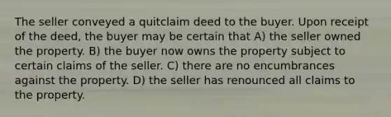 The seller conveyed a quitclaim deed to the buyer. Upon receipt of the deed, the buyer may be certain that A) the seller owned the property. B) the buyer now owns the property subject to certain claims of the seller. C) there are no encumbrances against the property. D) the seller has renounced all claims to the property.