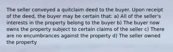 The seller conveyed a quitclaim deed to the buyer. Upon receipt of the deed, the buyer may be certain that: a) All of the seller's interests in the property belong to the buyer b) The buyer now owns the property subject to certain claims of the seller c) There are no encumbrances against the property d) The seller owned the property