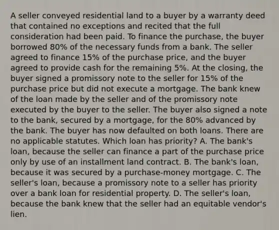 A seller conveyed residential land to a buyer by a warranty deed that contained no exceptions and recited that the full consideration had been paid. To finance the purchase, the buyer borrowed 80% of the necessary funds from a bank. The seller agreed to finance 15% of the purchase price, and the buyer agreed to provide cash for the remaining 5%. At the closing, the buyer signed a promissory note to the seller for 15% of the purchase price but did not execute a mortgage. The bank knew of the loan made by the seller and of the promissory note executed by the buyer to the seller. The buyer also signed a note to the bank, secured by a mortgage, for the 80% advanced by the bank. The buyer has now defaulted on both loans. There are no applicable statutes. Which loan has priority? A. The bank's loan, because the seller can finance a part of the purchase price only by use of an installment land contract. B. The bank's loan, because it was secured by a purchase-money mortgage. C. The seller's loan, because a promissory note to a seller has priority over a bank loan for residential property. D. The seller's loan, because the bank knew that the seller had an equitable vendor's lien.