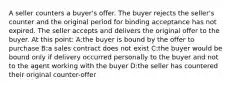 A seller counters a buyer's offer. The buyer rejects the seller's counter and the original period for binding acceptance has not expired. The seller accepts and delivers the original offer to the buyer. At this point: A:the buyer is bound by the offer to purchase B:a sales contract does not exist C:the buyer would be bound only if delivery occurred personally to the buyer and not to the agent working with the buyer D:the seller has countered their original counter-offer