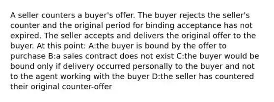 A seller counters a buyer's offer. The buyer rejects the seller's counter and the original period for binding acceptance has not expired. The seller accepts and delivers the original offer to the buyer. At this point: A:the buyer is bound by the offer to purchase B:a sales contract does not exist C:the buyer would be bound only if delivery occurred personally to the buyer and not to the agent working with the buyer D:the seller has countered their original counter-offer