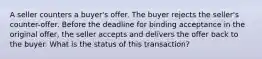 A seller counters a buyer's offer. The buyer rejects the seller's counter-offer. Before the deadline for binding acceptance in the original offer, the seller accepts and delivers the offer back to the buyer. What is the status of this transaction?