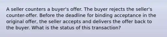 A seller counters a buyer's offer. The buyer rejects the seller's counter-offer. Before the deadline for binding acceptance in the original offer, the seller accepts and delivers the offer back to the buyer. What is the status of this transaction?