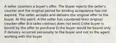 A seller counters a buyer's offer. The buyer rejects the seller's counter and the original period for binding acceptance has not expired. The seller accepts and delivers the original offer to the buyer. At this point: A:the seller has countered their original counter-offer B:a sales contract does not exist C:the buyer is bound by the offer to purchase D:the buyer would be bound only if delivery occurred personally to the buyer and not to the agent working with the buyer