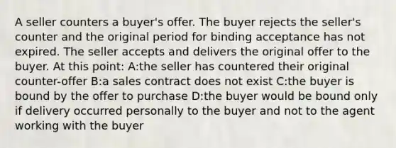 A seller counters a buyer's offer. The buyer rejects the seller's counter and the original period for binding acceptance has not expired. The seller accepts and delivers the original offer to the buyer. At this point: A:the seller has countered their original counter-offer B:a sales contract does not exist C:the buyer is bound by the offer to purchase D:the buyer would be bound only if delivery occurred personally to the buyer and not to the agent working with the buyer