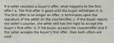 If a seller counters a buyer's offer, what happens to the first offer? a. The first offer is good until the buyer withdraws it. b. The first offer is no longer an offer; it terminates upon the signature of the seller on the counteroffer. c. If the buyer rejects the seller's counter, the seller still has the right to accept the buyer's first offer. d. If the buyer accepts the counteroffer and if the seller accepts the buyer's first offer, then both offers are void.