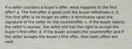 If a seller counters a buyer's offer, what happens to the first offer? a. The first offer is good until the buyer withdraws it. b. The first offer is no longer an offer; it terminates upon the signature of the seller on the counteroffer. c. If the buyer rejects the seller's counter, the seller still has the right to accept the buyer's first offer. d. If the buyer accepts the counteroffer and if the seller accepts the buyer's first offer, then both offers are void.