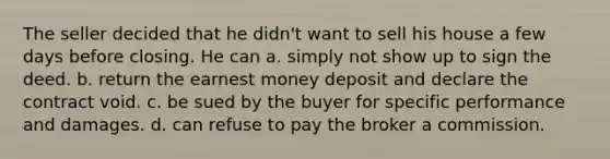 The seller decided that he didn't want to sell his house a few days before closing. He can a. simply not show up to sign the deed. b. return the earnest money deposit and declare the contract void. c. be sued by the buyer for specific performance and damages. d. can refuse to pay the broker a commission.