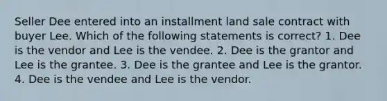 Seller Dee entered into an installment land sale contract with buyer Lee. Which of the following statements is correct? 1. Dee is the vendor and Lee is the vendee. 2. Dee is the grantor and Lee is the grantee. 3. Dee is the grantee and Lee is the grantor. 4. Dee is the vendee and Lee is the vendor.