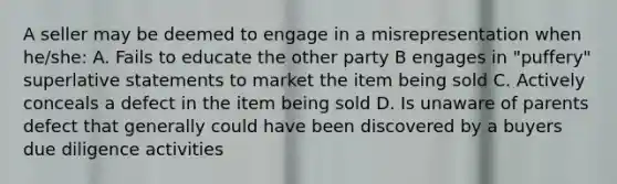 A seller may be deemed to engage in a misrepresentation when he/she: A. Fails to educate the other party B engages in "puffery" superlative statements to market the item being sold C. Actively conceals a defect in the item being sold D. Is unaware of parents defect that generally could have been discovered by a buyers due diligence activities