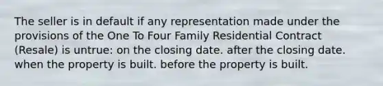 The seller is in default if any representation made under the provisions of the One To Four Family Residential Contract (Resale) is untrue: on the closing date. after the closing date. when the property is built. before the property is built.