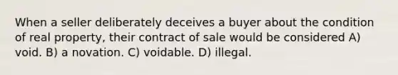 When a seller deliberately deceives a buyer about the condition of real property, their contract of sale would be considered A) void. B) a novation. C) voidable. D) illegal.