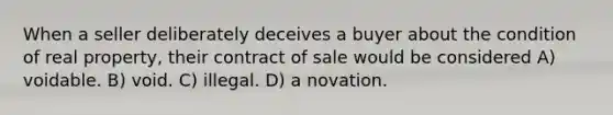 When a seller deliberately deceives a buyer about the condition of real property, their contract of sale would be considered A) voidable. B) void. C) illegal. D) a novation.