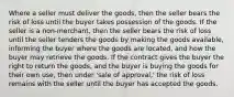 Where a seller must deliver the goods, then the seller bears the risk of loss until the buyer takes possession of the goods. If the seller is a non-merchant, then the seller bears the risk of loss until the seller tenders the goods by making the goods available, informing the buyer where the goods are located, and how the buyer may retrieve the goods. If the contract gives the buyer the right to return the goods, and the buyer is buying the goods for their own use, then under 'sale of approval,' the risk of loss remains with the seller until the buyer has accepted the goods.