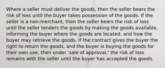 Where a seller must deliver the goods, then the seller bears the risk of loss until the buyer takes possession of the goods. If the seller is a non-merchant, then the seller bears the risk of loss until the seller tenders the goods by making the goods available, informing the buyer where the goods are located, and how the buyer may retrieve the goods. If the contract gives the buyer the right to return the goods, and the buyer is buying the goods for their own use, then under 'sale of approval,' the risk of loss remains with the seller until the buyer has accepted the goods.