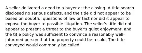 A seller delivered a deed to a buyer at the closing. A title search disclosed no serious defects, and the title did not appear to be based on doubtful questions of law or fact nor did it appear to expose the buyer to possible litigation. The seller's title did not appear to present a threat to the buyer's quiet enjoyment, and the title policy was sufficient to convince a reasonably well-informed person that the property could be resold. The title conveyed would commonly be called