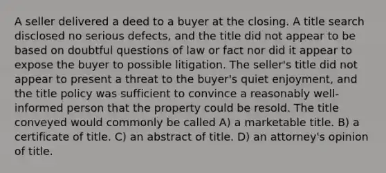 A seller delivered a deed to a buyer at the closing. A title search disclosed no serious defects, and the title did not appear to be based on doubtful questions of law or fact nor did it appear to expose the buyer to possible litigation. The seller's title did not appear to present a threat to the buyer's quiet enjoyment, and the title policy was sufficient to convince a reasonably well-informed person that the property could be resold. The title conveyed would commonly be called A) a marketable title. B) a certificate of title. C) an abstract of title. D) an attorney's opinion of title.