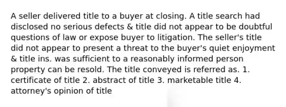 A seller delivered title to a buyer at closing. A title search had disclosed no serious defects & title did not appear to be doubtful questions of law or expose buyer to litigation. The seller's title did not appear to present a threat to the buyer's quiet enjoyment & title ins. was sufficient to a reasonably informed person property can be resold. The title conveyed is referred as. 1. certificate of title 2. abstract of title 3. marketable title 4. attorney's opinion of title