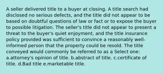 A seller delivered title to a buyer at closing. A title search had disclosed no serious defects, and the title did not appear to be based on doubtful questions of law or fact or to expose the buyer to possible litigation. The seller's title did not appear to present a threat to the buyer's quiet enjoyment, and the title insurance policy provided was sufficient to convince a reasonably well-informed person that the property could be resold. The title conveyed would commonly be referred to as a Select one: a.attorney's opinion of title. b.abstract of title. c.certificate of title. d.Bad title e.marketable title.