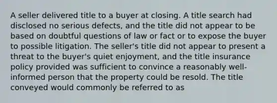 A seller delivered title to a buyer at closing. A title search had disclosed no serious defects, and the title did not appear to be based on doubtful questions of law or fact or to expose the buyer to possible litigation. The seller's title did not appear to present a threat to the buyer's quiet enjoyment, and the title insurance policy provided was sufficient to convince a reasonably well-informed person that the property could be resold. The title conveyed would commonly be referred to as