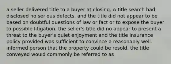 a seller delivered title to a buyer at closing. A title search had disclosed no serious defects, and the title did not appear to be based on doubtful questions of law or fact or to expose the buyer to possible litigation. the seller's title did no appear to present a threat to the buyer's quiet enjoyment and the title insurance policy provided was sufficient to convince a reasonably well-informed person that the property could be resold. the title conveyed would commonly be referred to as