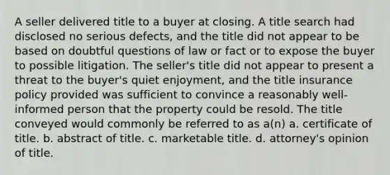 A seller delivered title to a buyer at closing. A title search had disclosed no serious defects, and the title did not appear to be based on doubtful questions of law or fact or to expose the buyer to possible litigation. The seller's title did not appear to present a threat to the buyer's quiet enjoyment, and the title insurance policy provided was sufficient to convince a reasonably well-informed person that the property could be resold. The title conveyed would commonly be referred to as a(n) a. certificate of title. b. abstract of title. c. marketable title. d. attorney's opinion of title.