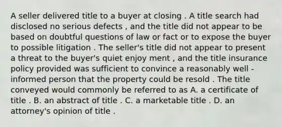 A seller delivered title to a buyer at closing . A title search had disclosed no serious defects , and the title did not appear to be based on doubtful questions of law or fact or to expose the buyer to possible litigation . The seller's title did not appear to present a threat to the buyer's quiet enjoy ment , and the title insurance policy provided was sufficient to convince a reasonably well - informed person that the property could be resold . The title conveyed would commonly be referred to as A. a certificate of title . B. an abstract of title . C. a marketable title . D. an attorney's opinion of title .