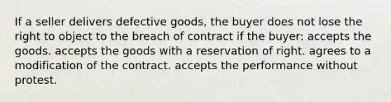 If a seller delivers defective goods, the buyer does not lose the right to object to the breach of contract if the buyer: accepts the goods. accepts the goods with a reservation of right. agrees to a modification of the contract. accepts the performance without protest.