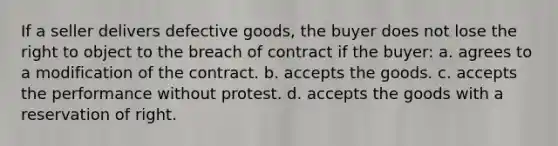 If a seller delivers defective goods, the buyer does not lose the right to object to the breach of contract if the buyer: a. ​agrees to a modification of the contract. b. ​accepts the goods. c. ​accepts the performance without protest. d. ​accepts the goods with a reservation of right.