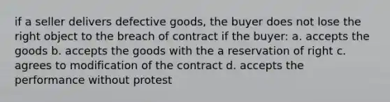 if a seller delivers defective goods, the buyer does not lose the right object to the breach of contract if the buyer: a. accepts the goods b. accepts the goods with the a reservation of right c. agrees to modification of the contract d. accepts the performance without protest