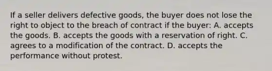 If a seller delivers defective goods, the buyer does not lose the right to object to the breach of contract if the buyer: A. accepts the goods. B. accepts the goods with a reservation of right. C. agrees to a modification of the contract. D. accepts the performance without protest.