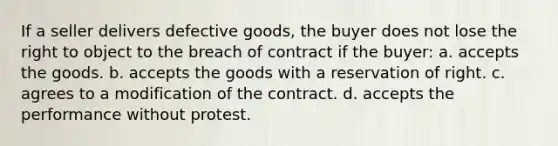 If a seller delivers defective goods, the buyer does not lose the right to object to the breach of contract if the buyer: a. accepts the goods. b. accepts the goods with a reservation of right. c. agrees to a modification of the contract. d. accepts the performance without protest.