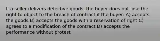 If a seller delivers defective goods, the buyer does not lose the right to object to the breach of contract if the buyer: A) accepts the goods B) accepts the goods with a reservation of right C) agrees to a modification of the contract D) accepts the performance without protest