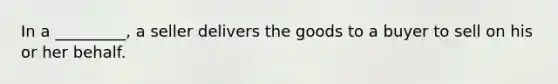 In a​ _________, a seller delivers the goods to a buyer to sell on his or her behalf.