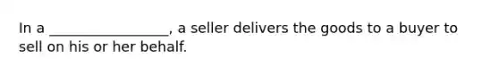 In a​ _________________, a seller delivers the goods to a buyer to sell on his or her behalf.