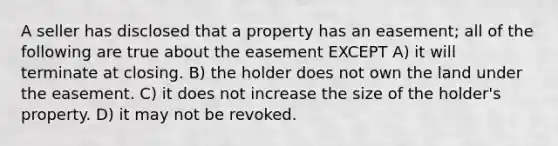 A seller has disclosed that a property has an easement; all of the following are true about the easement EXCEPT A) it will terminate at closing. B) the holder does not own the land under the easement. C) it does not increase the size of the holder's property. D) it may not be revoked.