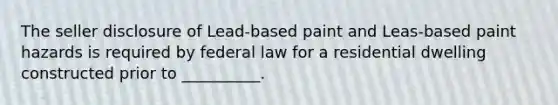 The seller disclosure of Lead-based paint and Leas-based paint hazards is required by federal law for a residential dwelling constructed prior to __________.