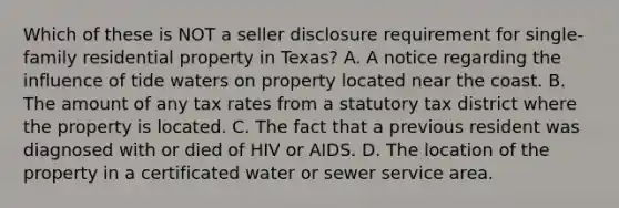 Which of these is NOT a seller disclosure requirement for single-family residential property in Texas? A. A notice regarding the influence of tide waters on property located near the coast. B. The amount of any tax rates from a statutory tax district where the property is located. C. The fact that a previous resident was diagnosed with or died of HIV or AIDS. D. The location of the property in a certificated water or sewer service area.