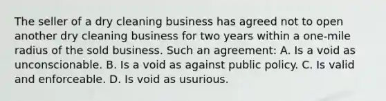 The seller of a dry cleaning business has agreed not to open another dry cleaning business for two years within a one-mile radius of the sold business. Such an agreement: A. Is a void as unconscionable. B. Is a void as against public policy. C. Is valid and enforceable. D. Is void as usurious.