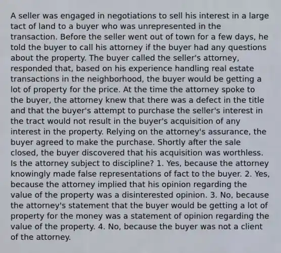 A seller was engaged in negotiations to sell his interest in a large tact of land to a buyer who was unrepresented in the transaction. Before the seller went out of town for a few days, he told the buyer to call his attorney if the buyer had any questions about the property. The buyer called the seller's attorney, responded that, based on his experience handling real estate transactions in the neighborhood, the buyer would be getting a lot of property for the price. At the time the attorney spoke to the buyer, the attorney knew that there was a defect in the title and that the buyer's attempt to purchase the seller's interest in the tract would not result in the buyer's acquisition of any interest in the property. Relying on the attorney's assurance, the buyer agreed to make the purchase. Shortly after the sale closed, the buyer discovered that his acquisition was worthless. Is the attorney subject to discipline? 1. Yes, because the attorney knowingly made false representations of fact to the buyer. 2. Yes, because the attorney implied that his opinion regarding the value of the property was a disinterested opinion. 3. No, because the attorney's statement that the buyer would be getting a lot of property for the money was a statement of opinion regarding the value of the property. 4. No, because the buyer was not a client of the attorney.