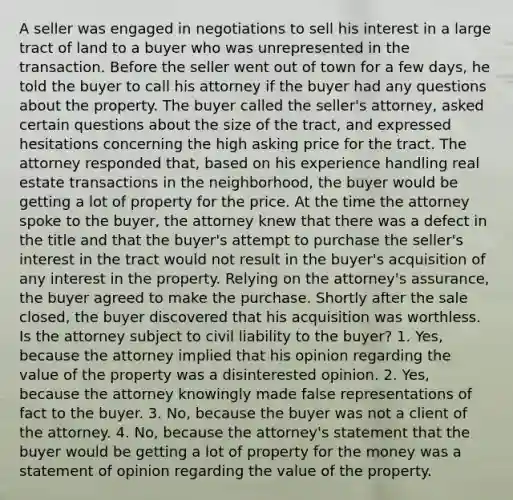 A seller was engaged in negotiations to sell his interest in a large tract of land to a buyer who was unrepresented in the transaction. Before the seller went out of town for a few days, he told the buyer to call his attorney if the buyer had any questions about the property. The buyer called the seller's attorney, asked certain questions about the size of the tract, and expressed hesitations concerning the high asking price for the tract. The attorney responded that, based on his experience handling real estate transactions in the neighborhood, the buyer would be getting a lot of property for the price. At the time the attorney spoke to the buyer, the attorney knew that there was a defect in the title and that the buyer's attempt to purchase the seller's interest in the tract would not result in the buyer's acquisition of any interest in the property. Relying on the attorney's assurance, the buyer agreed to make the purchase. Shortly after the sale closed, the buyer discovered that his acquisition was worthless. Is the attorney subject to civil liability to the buyer? 1. Yes, because the attorney implied that his opinion regarding the value of the property was a disinterested opinion. 2. Yes, because the attorney knowingly made false representations of fact to the buyer. 3. No, because the buyer was not a client of the attorney. 4. No, because the attorney's statement that the buyer would be getting a lot of property for the money was a statement of opinion regarding the value of the property.