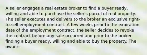 A seller engages a real estate broker to find a buyer ready, willing and able to purchase the seller's parcel of real property. The seller executes and delivers to the broker an exclusive right-to-sell employment contract. A few weeks prior to the expiration date of the employment contract, the seller decides to revoke the contract before any sale occurred and prior to the broker finding a buyer ready, willing and able to buy the property. The owner: