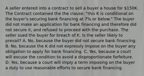 A seller entered into a contract to sell a buyer a house for 150K. The Contract contained the the clause: "this K is conditional on the buyer's securing bank financing at 7% or below." The buyer did not make an application for bank financing and therefore did not secure it, and refused to proceed with the purchase. The seller sued the buyer for breach of K. Is the seller likely to prevail? A. No, because the buyer did not secure bank financing. B. No, because the K did not expressly impose on the buyer any obligation to apply for bank financing. C. Yes, because a court will excuse the condition to avoid a disproportionate forfeiture. D. Yes, because a court will imply a term imposing on the buyer a duty to use reasonable efforts to secure bank financing.