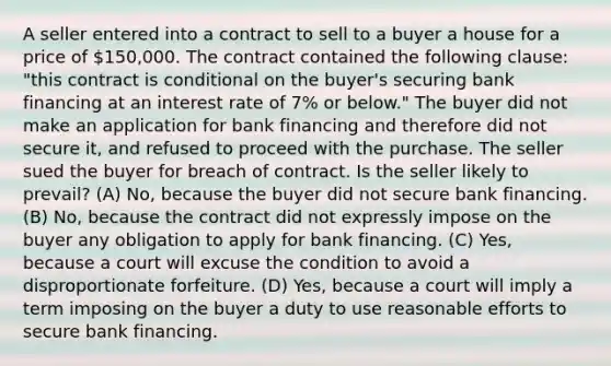 A seller entered into a contract to sell to a buyer a house for a price of 150,000. The contract contained the following clause: "this contract is conditional on the buyer's securing bank financing at an interest rate of 7% or below." The buyer did not make an application for bank financing and therefore did not secure it, and refused to proceed with the purchase. The seller sued the buyer for breach of contract. Is the seller likely to prevail? (A) No, because the buyer did not secure bank financing. (B) No, because the contract did not expressly impose on the buyer any obligation to apply for bank financing. (C) Yes, because a court will excuse the condition to avoid a disproportionate forfeiture. (D) Yes, because a court will imply a term imposing on the buyer a duty to use reasonable efforts to secure bank financing.