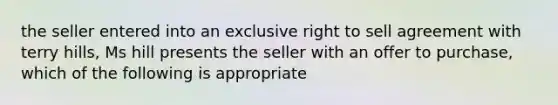 the seller entered into an exclusive right to sell agreement with terry hills, Ms hill presents the seller with an offer to purchase, which of the following is appropriate