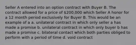 ​Seller A entered into an option contract with Buyer B. The contract allowed for a price of 200,000 which Seller A honor for a 12 month period exclusively for Buyer B. This would be an example of a a. unilateral contract in which only seller a has made a promise b. unilateral contract in which only buyer b has made a promise c. bilateral contact which both parties obliged to perform with a period of time d. void contract