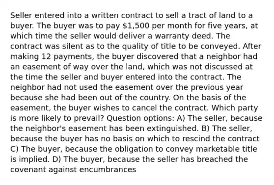 Seller entered into a written contract to sell a tract of land to a buyer. The buyer was to pay 1,500 per month for five years, at which time the seller would deliver a warranty deed. The contract was silent as to the quality of title to be conveyed. After making 12 payments, the buyer discovered that a neighbor had an easement of way over the land, which was not discussed at the time the seller and buyer entered into the contract. The neighbor had not used the easement over the previous year because she had been out of the country. On the basis of the easement, the buyer wishes to cancel the contract. Which party is more likely to prevail? Question options: A) The seller, because the neighbor's easement has been extinguished. B) The seller, because the buyer has no basis on which to rescind the contract C) The buyer, because the obligation to convey marketable title is implied. D) The buyer, because the seller has breached the covenant against encumbrances