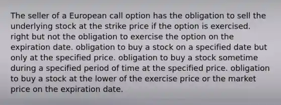 The seller of a European call option has the obligation to sell the underlying stock at the strike price if the option is exercised. right but not the obligation to exercise the option on the expiration date. obligation to buy a stock on a specified date but only at the specified price. obligation to buy a stock sometime during a specified period of time at the specified price. obligation to buy a stock at the lower of the exercise price or the market price on the expiration date.