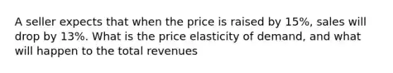 A seller expects that when the price is raised by 15%, sales will drop by 13%. What is the price elasticity of demand, and what will happen to the total revenues